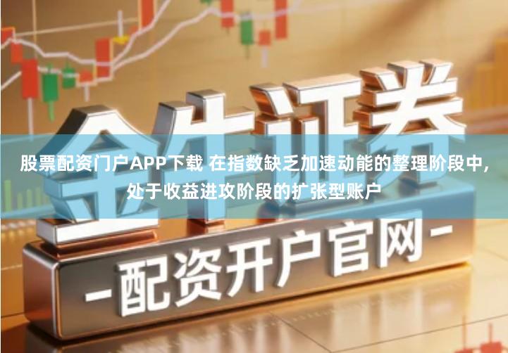 股票配资门户APP下载 在指数缺乏加速动能的整理阶段中,处于收益进攻阶段的扩张型账户