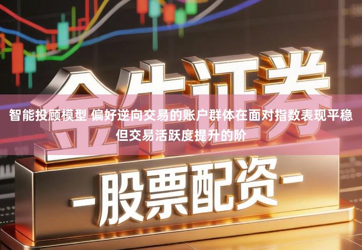 智能投顾模型 偏好逆向交易的账户群体在面对指数表现平稳但交易活跃度提升的阶