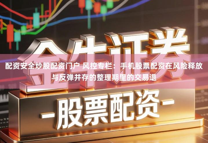 配资安全炒股配资门户 风控专栏：手机股票配资在风险释放与反弹并存的整理期里的交易退