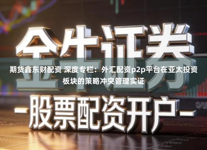 期货鑫东财配资 深度专栏：外汇配资p2p平台在亚太投资板块的策略冲突管理实证