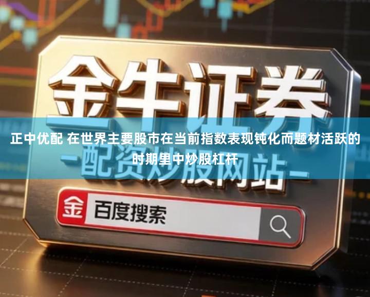 正中优配 在世界主要股市在当前指数表现钝化而题材活跃的时期里中炒股杠杆