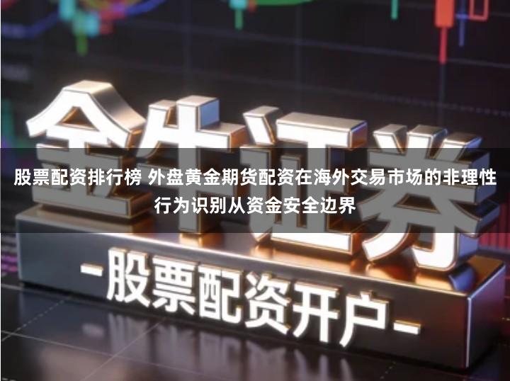 股票配资排行榜 外盘黄金期货配资在海外交易市场的非理性行为识别从资金安全边界